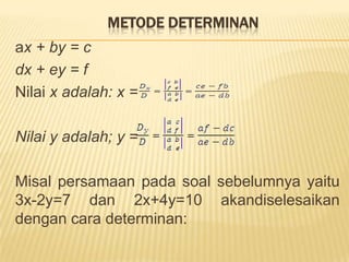 MetodeSubstitusiMisal: carilahnilaivariabelx dan y dariduapersamaanberikut: 2x+3y=21 danx+4y=23 ?Jawab:Salahsatupersamaandirubahdahulumenjadi y = ... atau x = .... Misalpersamaan x+4y=23 dirubahmenjadi x=23-4y. Kemudiandisubstitusikankedalampersamaan yang satu.x = 23-4y Þ 2x + 3y = 212(23-4y) + 3y = 2146 – 8y + 3y = 2146 – 5y = 2125 = 5yy = 5Untukmendapatkannilai x, substitusikan y = 5 kedalamsalahsatupersamaan.y = 5 Þ 2x + 3y = 212x + 3(5) = 212x + 15 = 212x = 21 – 15x = 6/2x = 3Jadihimpunanpenyelesaian yang memenuhikeduapersamaantersebutadalahhimpunanpasangan (3,5)