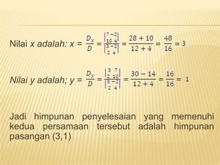 MetodeEliminasiMisal: carilahnilaivariabelx dan y dariduapersamaanberikut: 3x-2y=7 dan2x+4y=10 ?Jawab:Misalvariabel yang hendakdieliminasiadalah y	3x - 2y  = 7    |x 2|  6x – 4y = 14	2x + 4y = 10  |x 1|  2x + 4y = 10 +			             8x + 0 = 24				       x  = 3Untukmendapatkannilai y, substitusikan x = 3 kedalamsalahsatupersamaan.		x = 3 Þ 3(3) - 2y = 7		-2y = 7 – 9		  2y = 2		     y = 1Jadihimpunanpenyelesaian yang memenuhikeduapersamaantersebutadalahhimpunanpasangan (3,1)