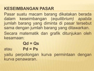 FUNGSI PENAWARANFungsipenawaranmenunjukkanhubunganantarajumlahproduk yang ditawarkanolehprodusenuntukdijualdenganhargaproduk. Di dalamteoriekonomidijelaskanbahwajikaharganaikmakajumlahbarang yang ditawarkanbertambah, demikianjugasebaliknyabahwajikahargaturunmakajumlahbarang yang ditawarkanturun, sehinggagrafikfungsipermintaanmempunyaislope positif (miring kekanan)Notasi fungsi penawaran akan barang x adalah:Qx = f (Px)Qx = -a + b PxAtauPx = a/b + 1/b Qxdimana: Qx = Jumlahproduk x yang ditawarkanPx = Hargaproduk x	  a dan b = parameterContoh: 	Fungsi pernawaran P = 3 + 0,5Q