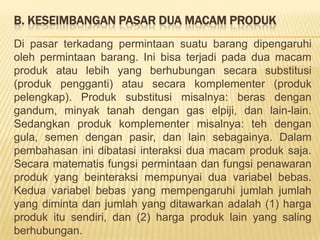 KESEIMBANGAN PASARPasarsuatumacambarangdikatakanberadadalamkeseimbangan (equilibrium) apabilajumlahbarang yang dimintadipasartersebutsamadenganjumlahbarang yang ditawarkan. Secaramatematikdangrafikditunjukanolehkesamaan:Qd = QsatauPd = Psyaitu perpotongan kurva permintaan dengan kurva penawaran.