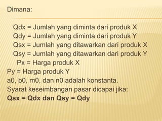 B. KESEIMBANGAN PASAR DUA MACAM PRODUKDi pasarterkadangpermintaansuatubarangdipengaruhiolehpermintaanbarang. Inibisaterjadipadaduamacamprodukataulebih yang berhubungansecarasubstitusi (produkpengganti) atausecarakomplementer (produkpelengkap). Produksubstitusimisalnya: berasdengangandum, minyaktanahdengan gas elpiji, dan lain-lain. Sedangkanprodukkomplementermisalnya: tehdengangula, semen denganpasir, dan lain sebagainya. Dalampembahasan ini dibatasi interaksi dua macam produk saja. Secaramatematisfungsipermintaandanfungsipenawaranproduk yang beinteraksimempunyaiduavariabelbebas. Keduavariabelbebas yang mempengaruhijumlahjumlah yang dimintadanjumlah yang ditawarkanadalah (1) hargaprodukitusendiri, dan (2) hargaproduk lain yang salingberhubungan.