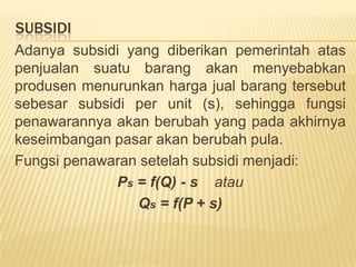 PENGARUH PAJAK DAN SUBSIDI PADA  KESEIMBANGAN PASARAdanyapajak yang dikenakanpemerintahataspenjualansuatubarangakanmenyebabkanprodusenmenaikkanhargajualbarangtersebutsebesartarifpajak per unit (t), sehinggafungsipenawarannyaakanberubah yang padaakhirnyakeseimbanganpasarakanberubah pula. Fungsipenawaransetelahpajakmenjadi:Ps = f(Q) + t    atauQs = f(P - t)
