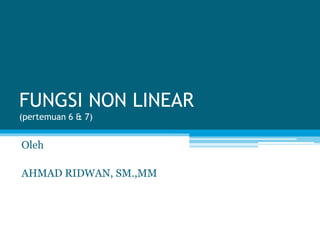 FUNGSI NON LINEAR
(pertemuan 6 & 7)
Oleh
AHMAD RIDWAN, SM.,MM
 