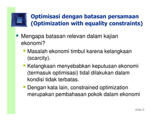 Optimisasi dengan batasan persamaan
   (Optimization with equality constraints)

Mengapa batasan relevan dalam kajian
ekonomi?
  Masalah ekonomi timbul karena kelangkaan
  (scarcity).
  Kelangkaan menyebabkan keputusan ekonomi
  (termasuk optimisasi) tidal dilakukan dalam
  kondisi tidak terbatas.
  Dengan kata lain, constrained optimization
  merupakan pembahasan pokok dalam ekonomi

                                           slide 0
 