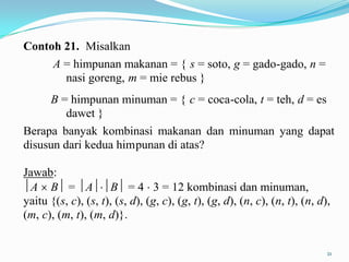 Contoh 21. Misalkan
       A = himpunan makanan = { s = soto, g = gado-gado, n =
         nasi goreng, m = mie rebus }
      B = himpunan minuman = { c = coca-cola, t = teh, d = es
         dawet }
Berapa banyak kombinasi makanan dan minuman yang dapat
disusun dari kedua himpunan di atas?

Jawab:
 A B = A B = 4 3 = 12 kombinasi dan minuman,
yaitu {(s, c), (s, t), (s, d), (g, c), (g, t), (g, d), (n, c), (n, t), (n, d),
(m, c), (m, t), (m, d)}.


                                                                             21
 