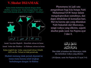 Kalau sholat shubuh bisa dijamak dengan sholat
zhuhhur, memang enak. Tetapi mengapa sholat ‘ashar
tidak boleh dijamak dengan sholat maghrib ?. Jawabnya:
V.Sholat DIJAMAKV.Sholat DIJAMAK
Jamak ‘Isya dan Maghrib ~ Bismillah, tulisan ini benar.
Jamak ‘Ashar dan Zhuhhur ~ Ar-Rahman, tulisan ini benar.
Kalau maghrib dan ‘Ashar, yang terjadi tulisan Allaahh
Alif Lam Ra. Tulisan ini tidak pernah ada.
Shubuh memang tidak pernah dijamak ke
mana-mana karena telah lengkap
berhubungan dengan Ar-Rahim
Phenomena ini jadi satu
pengetahuan bagi kita betapa Nabi
Muhammad SAW benar dalam
mengekspresikan sunnahnya, dan
dapat dibuktikan di kemudian hari.
Hal itu karena apa yang dikatakan
Nabi bukanlah dari hhawanya,
tetapi wahyu yang dikirim, seperti
disebut pada surat An-Najmu ayat
3 dan 4.
Dan tidak ia katakan dari hhawanya, tidak
dia melainkan wahyu yang dikirim.
(Al-Quran, surat An-Najmu ke 53 ayat 3-4)
shubuh
zhuhhur ‘ashar
maghrib
‘I sya’
 