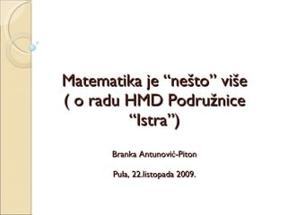 Matematika je “nešto” više ( o radu HMD Podružnice “Istra”) Branka Antunović-Piton Pula, 22.listopada 2009. 