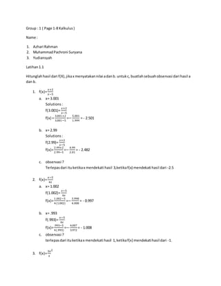 Group : 1 ( Page 1-8 Kalkulus)
Name :
1. Azhari Rahman
2. MuhammadPachroni Suryana
3. Yudiansyah
Latihan1.1
Hitunglahhasil dari f(X),jikax menyatakannilai adanb. untukc, buatlahsebuahobservasi dari hasil a
dan b.
1. f(x)=
𝑥+2
𝑥−5
a. x= 3.001
Solutions:
f(3.001)=
𝑥+2
𝑥−5
f(x) =
3.001+2
3.001−5
=−
5.001
1.999
= - 2.501
b. x= 2.99
Solutions:
f(2.99)=
𝑥+2
𝑥−5
f(x)=
2.99+2
2.99−5
=−
4.99
2.01
= - 2.482
c. observasi ?
Terlepasdari ituketikax mendekati hasil 3,ketikaf(x) mendekati hasil dari -2.5
2. f(x)=
𝑥−5
4𝑥
a. x= 1.002
f(1.002)=
𝑥−5
4𝑥
f(x)=
1.002−5
4(1.002)
=−
3.998
4.008
= - 0.997
b. x= .993
f(.993)=
𝑥−5
4𝑥
f(x)=
.993−5
4(.993)
=−
4.007
3.972
= - 1.008
c. observasi ?
terlepasdari ituketikax mendekati hasil 1,ketikaf(x) mendekatihasil dari -1.
3. f(x)=
3𝑥
𝑥
2
 