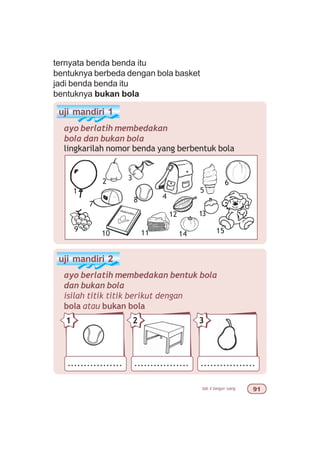 bab 4 bangun ruang '
ternyata benda benda itu
bentuknya berbeda dengan bola basket
jadi benda benda itu
bentuknya bukan bola
uji mandiri 1
ayo berlatih membedakan
bola dan bukan bola
uji mandiri 2
ayo berlatih membedakan bentuk bola
dan bukan bola
isilah titik titik berikut dengan
bola atau bukan bola
lingkarilah nomor benda yang berbentuk bola
1
2 3
7
9
10 11
4
5
6
15
13
14
12
8
................. ................. .................
21 3
 