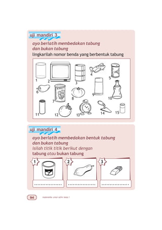 matematika untuk sd/mi kelas I'
uji mandiri 3
ayo berlatih membedakan tabung
dan bukan tabung
lingkarilah nomor benda yang berbentuk tabung
uji mandiri 4
ayo berlatih membedakan bentuk tabung
dan bukan tabung
isilah titik titik berikut dengan
tabung atau bukan tabung
1 2 3
7
9
10
11
4
5
6
15
13 1412
8
................. ................. .................
21 3
 