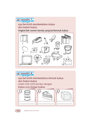 matematika untuk sd/mi kelas I
uji mandiri 7
ayo berlatih membedakan kubus
dan bukan kubus
lingkarilah nomor benda yang berbentuk kubus
uji mandiri 8
ayo berlatih membedakan bentuk kubus
dan bukan kubus
isilah titik titik berikut dengan
kubus atau bukan kubus
................. ................. .................
21 3
2 3
7
9
10
11
4
5
6
15
13
14
12
8
1
 