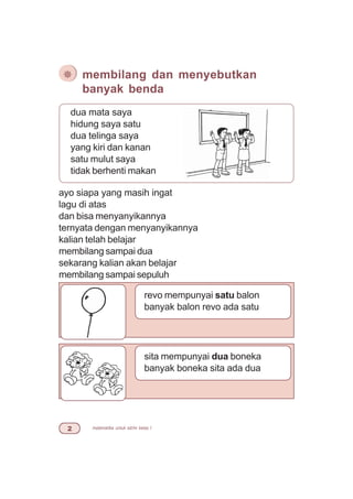 matematika untuk sd/mi kelas I
ayo siapa yang masih ingat
lagu di atas
dan bisa menyanyikannya
ternyata dengan menyanyikannya
kalian telah belajar
membilang sampai dua
sekarang kalian akan belajar
membilang sampai sepuluh
¯ membilang dan menyebutkan
banyak benda
dua mata saya
hidung saya satu
dua telinga saya
yang kiri dan kanan
satu mulut saya
tidak berhenti makan
revo mempunyai satu balon
banyak balon revo ada satu
sita mempunyai dua boneka
banyak boneka sita ada dua
 