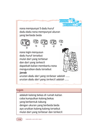 matematika untuk sd/mi kelas I
nona mempunyai 5 dadu huruf
dadu dadu nona mempunyai ukuran
yang berbeda beda
nona ingin menyusun
dadu huruf tersebut
mulai dari yang terbesar
dan dari yang terkecil
dapatkah kalian membantu nona
mengurutkan dadu tersebut
jawab
urutan dadu dari yang terbesar adalah ....
urutan dadu dari yang terkecil adalah ....
a
b c d
e
tugas
adakah kaleng bekas di rumah kalian
coba kumpulkan kaleng bekas
yang berbentuk tabung
dengan ukuran yang berbeda beda
ayo urutkan kaleng kaleng tersebut
mulai dari yang terbesar dan terkecil
 