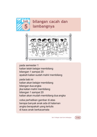 bab 5 bilangan cacah dan lambangnya #
pada semester 1
kalian telah belajar membilang
bilangan 1 sampai 20
apakah kalian sudah mahir membilang
pada bab ini
kalian akan belajar membilang
bilangan dua angka
jika kalian mahir membilang
bilangan 1 sampai 20
kalian akan mudah membilang dua angka
coba perhatikan gambar di atas
berapa banyak anak ada di halaman
angka berapakah yang tertulis
di kaos anak berkacamata
q bermain di halaman
bab bilangan cacah dan
lambangnya5
 