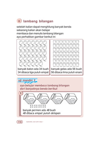 matematika untuk sd/mi kelas I
setelah kalian dapat menghitung banyak benda
sekarang kalian akan belajar
membaca dan menulis lambang bilangan
ayo perhatikan gambar berikut ini
banyak gelas ada 56 buah
56 dibaca lima puluh enam
banyak balon ada 34 buah
34 dibaca tiga puluh empat
uji mandiri 2
ayo belajar membaca lambang bilangan
dari banyaknya benda berikut
1
banyak permen ada 48 buah
48 dibaca empat puluh delapan
¯ lambang bilangan
 