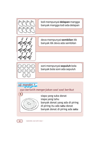 matematika untuk sd/mi kelas I
todi mempunyai delapan mangga
banyak mangga todi ada delapan
deva mempunyai sembilan itik
banyak itik deva ada sembilan
soni mempunyai sepuluh bola
banyak bola soni ada sepuluh
uji mandiri 1
ayo berlatih mengerjakan soal soal berikut
siapa yang suka donat
siapa yang tahu
banyak donat yang ada di piring
di piring itu ada satu donat
banyak donat di piring ada satu
1
 