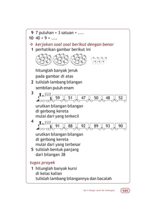 bab 5 bilangan cacah dan lambangnya 
v kerjakan soal soal berikut dengan benar
1 perhatikan gambar berikut ini
hitunglah banyak jeruk
pada gambar di atas
2 tulislah lambang bilangan
sembilan puluh enam
3
urutkan bilangan bilangan
di gerbong kereta
mulai dari yang terkecil
4
urutkan bilangan bilangan
di gerbong kereta
mulai dari yang terbesar
5 tulislah bentuk panjang
dari bilangan 38
tugas proyek
1 hitunglah banyak kursi
di kelas kalian
tulislah lambang bilangannya dan bacalah
9 7 puluhan + 3 satuan = ....
10 40 + 9 = ....
59 51 47 50 48 52
91 88 92 89 93 90
 