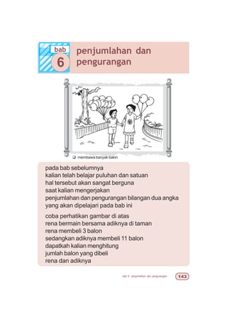 bab 6 penjumlahan dan pengurangan !
pada bab sebelumnya
kalian telah belajar puluhan dan satuan
hal tersebut akan sangat berguna
saat kalian mengerjakan
penjumlahan dan pengurangan bilangan dua angka
yang akan dipelajari pada bab ini
coba perhatikan gambar di atas
rena bermain bersama adiknya di taman
rena membeli 3 balon
sedangkan adiknya membeli 11 balon
dapatkah kalian menghitung
jumlah balon yang dibeli
rena dan adiknya
q membawa banyak balon
bab penjumlahan dan
pengurangan6
 