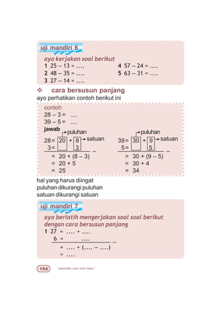 matematika untuk sd/mi kelas I#
uji mandiri 7
ayo berlatih mengerjakan soal soal berikut
dengan cara bersusun panjang
1 27 = .... + ....
6 = ....
–––––––––––––––––– –
= .... + (.... – ....)
= ....
v cara bersusun panjang
ayo perhatikan contoh berikut ini
contoh
28 – 3 = ....
39 – 5 = ....
jawab
28= 20 + 8 39= 30 + 9
3= 3 5= 5
–––––––––––––– – –––––––––––––– –
= 20 + (8 – 3) = 30 + (9 – 5)
= 20 + 5 = 30 + 4
= 25 = 34
uji mandiri 6
ayo kerjakan soal berikut
1 25 – 13 = ....
2 48 – 35 = ....
3 27 – 14 = ....
4 57 – 24 = ....
5 63 – 31 = ....
hal yang harus diingat
puluhan dikurangi puluhan
satuan dikurangi satuan
satuan
puluhan
satuan
puluhan
 