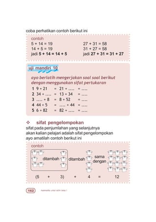 matematika untuk sd/mi kelas I$
uji mandiri 10
ayo berlatih mengerjakan soal soal berikut
dengan menggunakan sifat pertukaran
v sifat pengelompokan
sifat pada penjumlahan yang selanjutnya
akan kalian pelajari adalah sifat pengelompokan
ayo amatilah contoh berikut ini
contoh
(5 + 3) + 4 = 12
1 9 + 21 = 21 + .... = ....
2 34 + .... = 13 + 34 = ....
3 .... + 8 = 8 + 52 = ....
4 44 + 5 = .... + 44 = ....
5 6 + 82 = 82 + .... = ....
coba perhatikan contoh berikut ini
contoh
5 + 14 = 19 27 + 31 = 58
14 + 5 = 19 31 + 27 = 58
jadi 5 + 14 = 14 + 5 jadi 27 + 31 = 31 + 27
ditambah
sama
denganditambah
 
