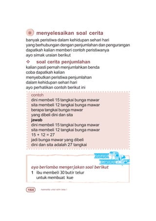 matematika untuk sd/mi kelas I$
ayo berlomba mengerjakan soal berikut
1 ibu membeli 30 butir telur
untuk membuat kue
banyak peristiwa dalam kehidupan sehari hari
yang berhubungan dengan penjumlahan dan pengurangan
dapatkah kalian memberi contoh peristiwanya
ayo simak uraian berikut
v soal cerita penjumlahan
kalian pasti pernah menjumlahkan benda
coba dapatkah kalian
menyebutkan peristiwa penjumlahan
dalam kehidupan sehari hari
ayo perhatikan contoh berikut ini
contoh
dini membeli 15 tangkai bunga mawar
sita membeli 12 tangkai bunga mawar
berapa tangkai bunga mawar
yang dibeli dini dan sita
jawab
dini membeli 15 tangkai bunga mawar
sita membeli 12 tangkai bunga mawar
15 + 12 = 27
jadi bunga mawar yang dibeli
dini dan sita adalah 27 tangkai
¯ menyelesaikan soal cerita
 