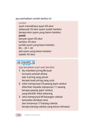 matematika untuk sd/mi kelas I$$
uji mandiri 12
ayo kerjakan soal soal berikut
1 ibu membeli piring 86 buah
ternyata setelah ditata
ada 4 piring yang pecah
berapa buah piring yang utuh
2 mike mempunyai 24 pasang jepit rambut
diberikan kepada sepupunya 11 pasang
berapa pasang jepit rambut
yang dimiliki mike sekarang
3 neta mempunyai 69 batangan cokelat
kemudian dimakan neta
dan temannya 17 batang cokelat
berapa batang cokelat yang belum dimakan
ayo perhatikan contoh berikut ini
contoh
ayah memelihara ayam 65 ekor
sebanyak 25 ekor ayam sudah bertelur
berapa ekor ayam yang belum bertelur
jawab
banyak ayam 65 ekor
bertelur 25 ekor
jumlah ayam yang belum bertelur
65 – 25 = 40
jadi ayam yang belum bertelur
adalah 40 ekor
 