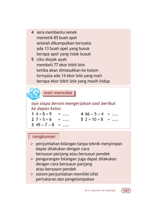 bab 6 penjumlahan dan pengurangan $%
Ø penjumlahan bilangan tanpa teknik menyimpan
dapat dilakukan dengan cara
bersusun panjang atau bersusun pendek
Ø pengurangan bilangan juga dapat dilakukan
dengan cara bersusun panjang
atau bersusun pendek
Ø sistem penjumlahan memiliki sifat
pertukaran dan pengelompokan
rangkuman
4 sera membantu nenek
memetik 85 buah apel
setelah dikumpulkan ternyata
ada 13 buah apel yang busuk
berapa apel yang tidak busuk
5 ciko diajak ayah
membeli 77 ekor bibit lele
ketika akan dimasukkan ke kolam
ternyata ada 14 ekor lele yang mati
berapa ekor bibit lele yang masih hidup
ayo siapa berani mengerjakan soal berikut
ke depan kelas
1 4 + 8 + 9 = .... 4 66 – 5 – 4 = ....
2 7 + 5 + 6 = .... 5 2 + 10 + 8 = ....
3 49 – 7 – 8 = ....
mari mencoba
 