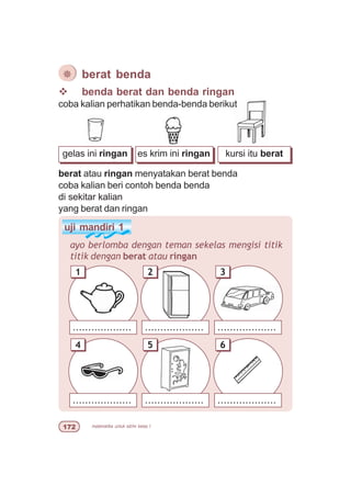 matematika untuk sd/mi kelas I%
gelas ini ringan es krim ini ringan kursi itu berat
v benda berat dan benda ringan
coba kalian perhatikan benda-benda berikut
berat atau ringan menyatakan berat benda
coba kalian beri contoh benda benda
di sekitar kalian
yang berat dan ringan
¯ berat benda
uji mandiri 1
ayo berlomba dengan teman sekelas mengisi titik
titik dengan berat atau ringan
...................
1
...................
3
...................
2
...................
4
...................
6
...................
5
 