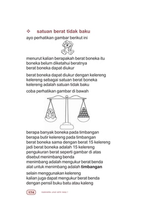 matematika untuk sd/mi kelas I%
v satuan berat tidak baku
ayo perhatikan gambar berikut ini
menurut kalian berapakah berat boneka itu
boneka belum diketahui beratnya
berat boneka dapat diukur
berat boneka dapat diukur dengan kelereng
kelereng sebagai satuan berat boneka
kelereng adalah satuan tidak baku
coba perhatikan gambar di bawah
berapa banyak boneka pada timbangan
berapa butir kelereng pada timbangan
berat boneka sama dengan berat 15 kelereng
jadi berat boneka adalah 15 kelereng
pengukuran berat seperti gambar di atas
disebut menimbang benda
menimbang adalah mengukur berat benda
alat untuk menimbang adalah timbangan
selain menggunakan kelereng
kalian juga dapat mengukur berat benda
dengan pensil buku batu atau kaleng
 