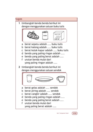 bab 7 pengukuran berat %#
tugas
1 timbanglah benda benda berikut ini
dengan menggunakan satuan buku tulis
a berat sepatu adalah .... buku tulis
b berat kaleng adalah .... buku tulis
c berat kotak kapur adalah .... buku tulis
d benda yang paling ringan adalah ....
e benda yang paling berat adalah ....
f urutan benda mulai dari
yang paling ringan adalah ....
2 timbanglah benda benda berikut ini
dengan menggunakan satuan sendok
a berat gelas adalah .... sendok
b berat piring adalah .... sendok
c berat cangkir adalah .... sendok
d benda yang paling ringan adalah ....
e benda yang paling berat adalah ....
f urutan benda mulai dari
yang paling berat adalah ....
 