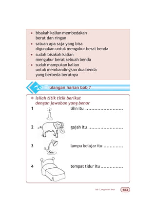 bab 7 pengukuran berat !
¯ isilah titik titik berikut
dengan jawaban yang benar
1 lilin itu .........................
2 gajah itu .......................
3 lampu belajar itu .............
4 tempat tidur itu...............
ulangan harian bab 7
• bisakah kalian membedakan
berat dan ringan
• satuan apa saja yang bisa
digunakan untuk mengukur berat benda
• sudah bisakah kalian
mengukur berat sebuah benda
• sudah mampukan kalian
untuk membandingkan dua benda
yang berbeda beratnya
 