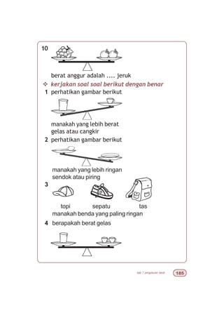 bab 7 pengukuran berat #
v kerjakan soal soal berikut dengan benar
1 perhatikan gambar berikut
manakah yang lebih berat
gelas atau cangkir
2 perhatikan gambar berikut
manakah yang lebih ringan
sendok atau piring
3
topi sepatu tas
manakah benda yang paling ringan
4 berapakah berat gelas
10
berat anggur adalah .... jeruk
 