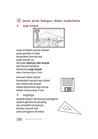 matematika untuk sd/mi kelas I
v segi empat
coba amatilah bentuk lukisan
pada gambar di atas
berapakah banyak tepi
pada lukisan itu
ternyata tepinya ada empat
jadi lukisan tersebut
berbentuk segi empat
atau mempunyai 4 sisi
tahukah kalian disket
berapakah banyak tepi disket
tepi disket ada empat
disket berbentuk segi empat
disket mempunyai 4 sisi
v segitiga
apakah kalian mempunyai penggaris
seperti gambar di samping
ayo amatilah bentuknya
berapa banyak tepi
pada penggaris tersebut
¯ jenis jenis bangun datar sederhana
 