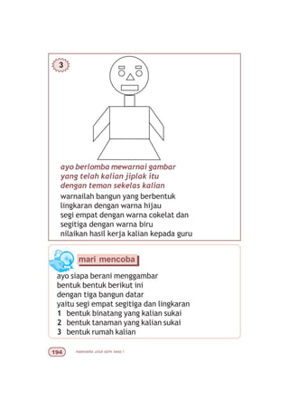 matematika untuk sd/mi kelas I'
ayo berlomba mewarnai gambar
yang telah kalian jiplak itu
dengan teman sekelas kalian
warnailah bangun yang berbentuk
lingkaran dengan warna hijau
segi empat dengan warna cokelat dan
segitiga dengan warna biru
nilaikan hasil kerja kalian kepada guru
mari mencoba
ayo siapa berani menggambar
bentuk bentuk berikut ini
dengan tiga bangun datar
yaitu segi empat segitiga dan lingkaran
1 bentuk binatang yang kalian sukai
2 bentuk tanaman yang kalian sukai
3 bentuk rumah kalian
3
 