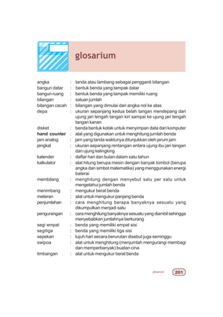 glosarium 
angka : tanda atau lambang sebagai pengganti bilangan
bangun datar : bentuk benda yang tampak datar
bangun ruang : bentuk benda yang tampak memiliki ruang
bilangan : satuan jumlah
bilangan cacah : bilangan yang dimulai dari angka nol ke atas
depa : ukuran sepanjang kedua belah tangan mendepang dari
ujung jari tengah tangan kiri sampai ke ujung jari tengah
tangan kanan
disket : benda bentuk kotak untuk menyimpan data dari komputer
hand counter : alat yang digunakan untuk menghitung jumlah benda
jam analog : jam yang tanda waktunya ditunjukkan oleh jarum jam
jengkal : ukuran sepanjang rentangan antara ujung ibu jari tangan
dan ujung kelingking
kalender : daftar hari dan bulan dalam satu tahun
kalkulator : alat hitung berupa mesin dengan banyak tombol (berupa
angka dan simbol matematika) yang menggunakan energi
baterai
membilang : menghitung dengan menyebut satu per satu untuk
mengetahui jumlah benda
menimbang : mengukur berat benda
meteran : alat untuk mengukur panjang benda
penjumlahan : cara menghitung berapa banyaknya sesuatu yang
dikumpulkan menjadi satu
pengurangan : cara menghitung banyaknya sesuatu yang diambil sehingga
menyebabkan jumlahnya berkurang
segi empat : benda yang memiliki empat sisi
segitiga : benda yang memiliki tiga sisi
sepekan : tujuh hari secara berurutan disebut juga seminggu
swipoa : alat untuk menghitung (menjumlah mengurangi membagi
dan memperbanyak) buatan cina
timbangan : alat untuk mengukur berat benda
glosarium
 