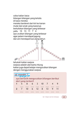 bab 1 bilangan cacah dan lambangnya 
coba kalian baca
bilangan bilangan yang tertulis
di kaos mereka
mereka berderet dari kiri ke kanan
mulai dari anak yang kaosnya
bertuliskan bilangan yang terbesar
yaitu 15 13 11 7 4
ayo urutkan bilangan yang terbesar
agar petani mendapat jagung
dan ani mendapat kue ulang tahun
tahukah kalian swipoa
swipoa adalah alat bantu hitung
kalian juga dapat belajar mengurutkan bilangan
dengan menggunakan swipoa
uji mandiri 7
ayo berlatih mengurutkan bilangan berikut
dari yang terkecil
1 5 8 6 3 10 7 4 9
.... .... .... .... .... .... .... ....
2 7 10 6 12 8 13 9 11
.... .... .... .... .... .... .... ....
1
2
3
4
5
6
7
8
9
10 20
19
18
17
16
15
14
13
12
11
 
