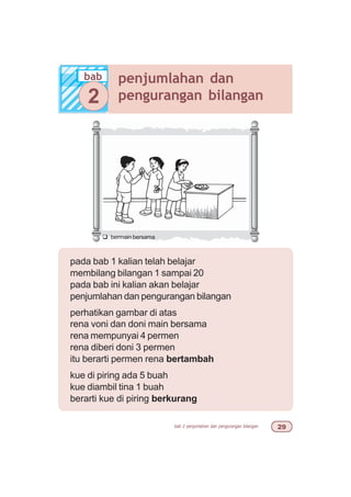 bab 2 penjumlahan dan pengurangan bilangan '
pada bab 1 kalian telah belajar
membilang bilangan 1 sampai 20
pada bab ini kalian akan belajar
penjumlahan dan pengurangan bilangan
perhatikan gambar di atas
rena voni dan doni main bersama
rena mempunyai 4 permen
rena diberi doni 3 permen
itu berarti permen rena bertambah
kue di piring ada 5 buah
kue diambil tina 1 buah
berarti kue di piring berkurang
bab penjumlahan dan
pengurangan bilangan2
q bermain bersama
 