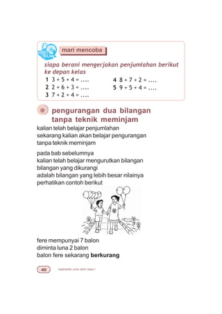 matematika untuk sd/mi kelas I
¯ pengurangan dua bilangan
tanpa teknik meminjam
fere mempunyai 7 balon
diminta luna 2 balon
balon fere sekarang berkurang
siapa berani mengerjakan penjumlahan berikut
ke depan kelas
1 3 + 5 + 4 = ....
2 2 + 6 + 3 = ....
3 7 + 2 + 4 = ....
mari mencoba
4 8 + 7 + 2 = ....
5 9 + 5 + 4 = ....
kalian telah belajar penjumlahan
sekarang kalian akan belajar pengurangan
tanpa teknik meminjam
pada bab sebelumnya
kalian telah belajar mengurutkan bilangan
bilangan yang dikurangi
adalah bilangan yang lebih besar nilainya
perhatikan contoh berikut
 