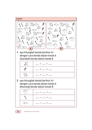 matematika untuk sd/mi kelas I#
tugas
1 ayo hitunglah benda berikut ini
dengan cara benda dalam kotak A
ditambah benda dalam kotak B
A B
2 ayo hitunglah benda berikut ini
dengan cara benda dalam kotak A
dikurangi benda dalam kotak B
.... + .... = ....
.... + .... = ....
.... + .... = ....
.... – .... = ....
.... – .... = ....
.... – .... = ....
 