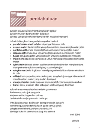v
pendahuluan
buku ini disusun untuk membantu kalian belajar
buku ini mudah dipahami dan dipelajari
bahasa yang digunakan sederhana dan mudah dimengerti
buku ini dilengkapi dengan beberapa hal berikut
• pendahuluan awal bab berisi pengantar awal bab
• uraian materi berisi materi yang disampaikan secara ringkas dan jelas
• contoh soal berupa contoh latihan soal untuk memperjelas materi
• siapacepat berupa soal yang mendorong siswa menerapkan materi
• tugas berupa kegiatan yang dilakukan untuk menyelesaikan masalah
• mari mencoba berisi latihan soal untuk menguji penguasaan siswa atas
materi
• uji mandiri berupa latihan soal untuk melatih siswa dan menguji siswa
mampu menerapkan materi yang sudah dipelajari
• rangkuman berisi ringkasan materi yang memudahkan siswa memahami
isi bab
• refleksi berupa pertanyaan pertanyaan yang bertujuan agar siswa dapat
merefleksikan materi yang sudah dipelajari
• ulangan harian berisi evaluasi siswa setelah mempelajari suatu bab
• kunci berisi jawaban atas sebagian soal soal yang diberikan
kalian harus mempelajari materi dengan cermat
ikuti semua petunjuk yang ada
kerjakan setiap tugas dan latihan
bertekunlah dan jangan malu bertanya
kritik saran sangat diperlukan demi perbaikan buku ini
kami mengucapkan terima kasih pada semua pihak
yang telah membantu penyusunan buku ini
semoga buku ini bermanfaat bagi kita semua
mei 2008
penulis
 