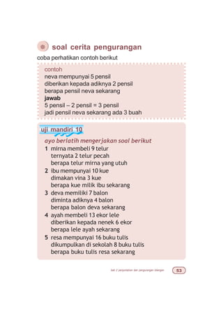 bab 2 penjumlahan dan pengurangan bilangan #!
¯ soal cerita pengurangan
coba perhatikan contoh berikut
contoh
neva mempunyai 5 pensil
diberikan kepada adiknya 2 pensil
berapa pensil neva sekarang
jawab
5 pensil – 2 pensil = 3 pensil
jadi pensil neva sekarang ada 3 buah
uji mandiri 10
ayo berlatih mengerjakan soal berikut
1 mirna membeli 9 telur
ternyata 2 telur pecah
berapa telur mirna yang utuh
2 ibu mempunyai 10 kue
dimakan vina 3 kue
berapa kue milik ibu sekarang
3 deva memiliki 7 balon
diminta adiknya 4 balon
berapa balon deva sekarang
4 ayah membeli 13 ekor lele
diberikan kepada nenek 6 ekor
berapa lele ayah sekarang
5 resa mempunyai 16 buku tulis
dikumpulkan di sekolah 8 buku tulis
berapa buku tulis resa sekarang
 