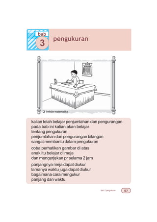 bab 3 pengukuran #%
kalian telah belajar penjumlahan dan pengurangan
pada bab ini kalian akan belajar
tentang pengukuran
penjumlahan dan pengurangan bilangan
sangat membantu dalam pengukuran
coba perhatikan gambar di atas
anak itu belajar di meja
dan mengerjakan pr selama 2 jam
panjangnya meja dapat diukur
lamanya waktu juga dapat diukur
bagaimana cara mengukur
panjang dan waktu
q belajar matematika
bab
pengukuran
3
 