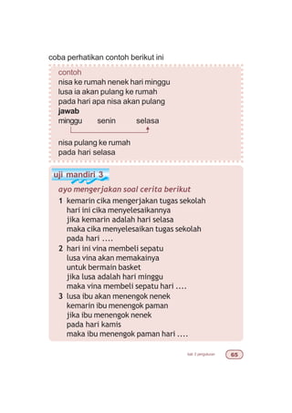 bab 3 pengukuran $#
coba perhatikan contoh berikut ini
contoh
nisa ke rumah nenek hari minggu
lusa ia akan pulang ke rumah
pada hari apa nisa akan pulang
jawab
minggu senin selasa
nisa pulang ke rumah
pada hari selasa
uji mandiri 3
ayo mengerjakan soal cerita berikut
1 kemarin cika mengerjakan tugas sekolah
hari ini cika menyelesaikannya
jika kemarin adalah hari selasa
maka cika menyelesaikan tugas sekolah
pada hari ....
2 hari ini vina membeli sepatu
lusa vina akan memakainya
untuk bermain basket
jika lusa adalah hari minggu
maka vina membeli sepatu hari ....
3 lusa ibu akan menengok nenek
kemarin ibu menengok paman
jika ibu menengok nenek
pada hari kamis
maka ibu menengok paman hari ....
 