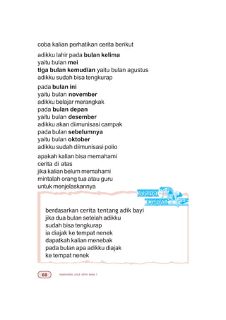 matematika untuk sd/mi kelas I$
berdasarkan cerita tentang adik bayi
jika dua bulan setelah adikku
sudah bisa tengkurap
ia diajak ke tempat nenek
dapatkah kalian menebak
pada bulan apa adikku diajak
ke tempat nenek
coba kalian perhatikan cerita berikut
adikku lahir pada bulan kelima
yaitu bulan mei
tiga bulan kemudian yaitu bulan agustus
adikku sudah bisa tengkurap
pada bulan ini
yaitu bulan november
adikku belajar merangkak
pada bulan depan
yaitu bulan desember
adikku akan diimunisasi campak
pada bulan sebelumnya
yaitu bulan oktober
adikku sudah diimunisasi polio
apakah kalian bisa memahami
cerita di atas
jika kalian belum memahami
mintalah orang tua atau guru
untuk menjelaskannya
 