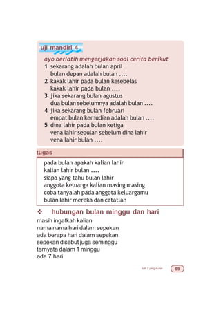 bab 3 pengukuran $'
uji mandiri 4
ayo berlatih mengerjakan soal cerita berikut
1 sekarang adalah bulan april
bulan depan adalah bulan ....
2 kakak lahir pada bulan kesebelas
kakak lahir pada bulan ....
3 jika sekarang bulan agustus
dua bulan sebelumnya adalah bulan ....
4 jika sekarang bulan februari
empat bulan kemudian adalah bulan ....
5 dina lahir pada bulan ketiga
vena lahir sebulan sebelum dina lahir
vena lahir bulan ....
pada bulan apakah kalian lahir
kalian lahir bulan ....
siapa yang tahu bulan lahir
anggota keluarga kalian masing masing
coba tanyalah pada anggota keluargamu
bulan lahir mereka dan catatlah
tugas
v hubungan bulan minggu dan hari
masih ingatkah kalian
nama nama hari dalam sepekan
ada berapa hari dalam sepekan
sepekan disebut juga seminggu
ternyata dalam 1 minggu
ada 7 hari
 