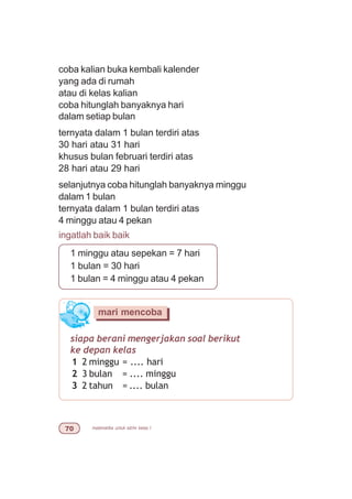matematika untuk sd/mi kelas I%
siapa berani mengerjakan soal berikut
ke depan kelas
1 2 minggu = .... hari
2 3 bulan = .... minggu
3 2 tahun = .... bulan
mari mencoba
coba kalian buka kembali kalender
yang ada di rumah
atau di kelas kalian
coba hitunglah banyaknya hari
dalam setiap bulan
ternyata dalam 1 bulan terdiri atas
30 hari atau 31 hari
khusus bulan februari terdiri atas
28 hari atau 29 hari
selanjutnya coba hitunglah banyaknya minggu
dalam 1 bulan
ternyata dalam 1 bulan terdiri atas
4 minggu atau 4 pekan
ingatlah baik baik
1 minggu atau sepekan = 7 hari
1 bulan = 30 hari
1 bulan = 4 minggu atau 4 pekan
 