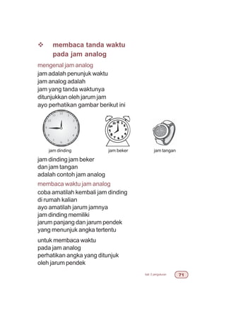 bab 3 pengukuran %
v membaca tanda waktu
pada jam analog
mengenal jam analog
jam adalah penunjuk waktu
jam analog adalah
jam yang tanda waktunya
ditunjukkan oleh jarum jam
ayo perhatikan gambar berikut ini
jam dinding jam beker
dan jam tangan
adalah contoh jam analog
membaca waktu jam analog
coba amatilah kembali jam dinding
di rumah kalian
ayo amatilah jarum jamnya
jam dinding memiliki
jarum panjang dan jarum pendek
yang menunjuk angka tertentu
untuk membaca waktu
pada jam analog
perhatikan angka yang ditunjuk
oleh jarum pendek
jam dinding jam beker jam tangan
 