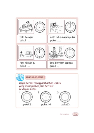 bab 3 pengukuran %!
coki belajar
pukul ....
anto tidur malam pukul
pukul ....
roni nonton tv
pukul ....
cika bermain sepeda
pukul ....
siapa berani menggambarkan waktu
yang ditunjukkan jam berikut
ke depan kelas
mari mencoba
pukul 6
1
pukul 10
2 3
pukul 3
 