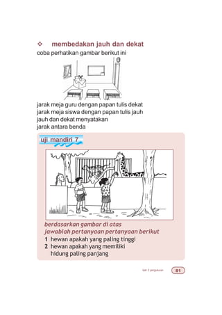 bab 3 pengukuran 
v membedakan jauh dan dekat
coba perhatikan gambar berikut ini
jarak meja guru dengan papan tulis dekat
jarak meja siswa dengan papan tulis jauh
jauh dan dekat menyatakan
jarak antara benda
uji mandiri 7
berdasarkan gambar di atas
jawablah pertanyaan pertanyaan berikut
1 hewan apakah yang paling tinggi
2 hewan apakah yang memiliki
hidung paling panjang
 