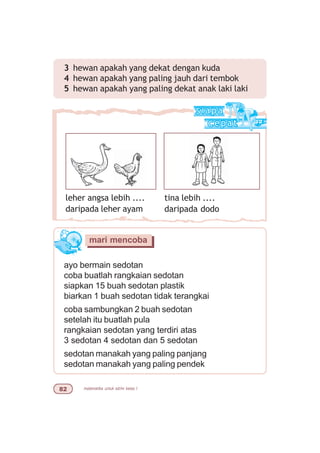 matematika untuk sd/mi kelas I
leher angsa lebih ....
daripada leher ayam
tina lebih ....
daripada dodo
ayo bermain sedotan
coba buatlah rangkaian sedotan
siapkan 15 buah sedotan plastik
biarkan 1 buah sedotan tidak terangkai
coba sambungkan 2 buah sedotan
setelah itu buatlah pula
rangkaian sedotan yang terdiri atas
3 sedotan 4 sedotan dan 5 sedotan
sedotan manakah yang paling panjang
sedotan manakah yang paling pendek
mari mencoba
3 hewan apakah yang dekat dengan kuda
4 hewan apakah yang paling jauh dari tembok
5 hewan apakah yang paling dekat anak laki laki
 